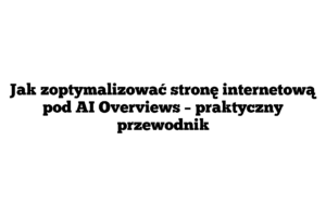 Jak zoptymalizować stronę internetową pod AI Overviews – praktyczny przewodnik